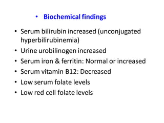 • Biochemical findings
• Serum bilirubin increased (unconjugated
hyperbilirubinemia)
• Urine urobilinogen increased
• Serum iron & ferritin: Normal or increased
• Serum vitamin B12: Decreased
• Low serum folate levels
• Low red cell folate levels
 