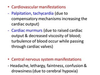 • Cardiovascularmanifestations
- Palpitation, tachycardia (due to
compensatorymechanisms increasing the
cardiac output)
- Cardiac murmurs (due to raised cardiac
output & decreased viscosity of blood;
turbulence of blood occur while passing
through cardiac valves)
• Central nervous system manifestations
- Headache, lethargy, faintness, confusion&
drowsiness(due to cerebral hypoxia)
 