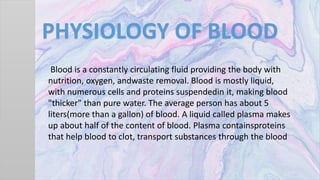 PHYSIOLOGY OF BLOOD
Blood is a constantly circulating fluid providing the body with
nutrition, oxygen, andwaste removal. Blood is mostly liquid,
with numerous cells and proteins suspendedin it, making blood
"thicker" than pure water. The average person has about 5
liters(more than a gallon) of blood. A liquid called plasma makes
up about half of the content of blood. Plasma containsproteins
that help blood to clot, transport substances through the blood
 
