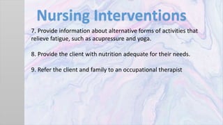 Nursing Interventions
7. Provide information about alternative forms of activities that
relieve fatigue, such as acupressure and yoga.
8. Provide the client with nutrition adequate for their needs.
9. Refer the client and family to an occupational therapist
 