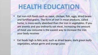 HEALTH EDUCATION
• Eat iron-rich foods such as meat, chicken, fish, eggs, dried beans
and fortified grains. The form of iron in meat products, called
heme, is more easily absorbed than the iron in vegetables. If you
are anemic and you ordinarily eat meat, increasing the amount
of meat you consume is the easiest way to increase the iron
your body receives
• Eat foods high in folic acid, such as dried beans, dark green leafy
vegetables, wheat germ and orange juice.
 