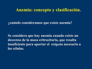 Anemia: concepto y clasificación.
¿cuándo consideramos que existe anemia?
Se considera que hay anemia cuando existe un
descenso de la masa eritrocitaria, que resulta
insuficiente para aportar el oxígeno necesario a
las células.
 