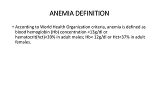 ANEMIA DEFINITION
• According to World Health Organization criteria, anemia is defined as
blood hemoglobin (Hb) concentration <13g/dl or
hematocrit(hct)<39% in adult males; Hb< 12g/dl or Hct<37% in adult
females.
 