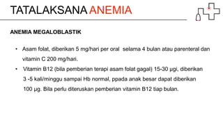 TATALAKSANA ANEMIA
ANEMIA MEGALOBLASTIK
• Asam folat, diberikan 5 mg/hari per oral selama 4 bulan atau parenteral dan
vitamin C 200 mg/hari.
• Vitamin B12 (bila pemberian terapi asam folat gagal) 15-30 µgi, diberikan
3 -5 kali/minggu sampai Hb normal, ppada anak besar dapat diberikan
100 µg. Bila perlu diteruskan pemberian vitamin B12 tiap bulan.
 