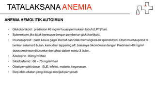TATALAKSANA ANEMIA
ANEMIA HEMOLITIK AUTOIMUN
• Glukokortikoid : prednison 40 mg/m2 luuas permukaan tubuh (LPT)/hari.
• Splenektomi,jika tidak berespon dengan pemberian glukokortikoid.
• Imunosupresif : pada kasus gagal steroid dan tidak memungkinkan splenektomi. Obat imunosupresif di
berikan selama 6 bulan, kemudian tappering off, biasanya dikombinasi dengan Prednison 40 mg/m2 .
dosis prednison diturunkan bertahap dalam waktu 3 bulan.
• Azatioprin : 80mg/m2/hari
• Siklofosfamid : 60 – 75 mg/m2/hari
• Obati penyakit dasar : SLE, infeksi, malaria, keganasan.
• Stop obat-obatan yang diduga menjadi penyebab
 