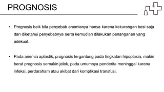 PROGNOSIS
• Prognosis baik bila penyebab anemianya hanya karena kekurangan besi saja
dan diketahui penyebabnya serta kemudian dilakukan penanganan yang
adekuat.
• Pada anemia aplastik, prognosis tergantung pada tingkatan hipoplasia, makin
berat prognosis semakin jelek, pada umumnya penderita meninggal karena
infeksi, perdaraham atau akibat dari komplikasi transfusi.
 
