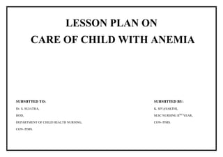 LESSON PLAN ON
CARE OF CHILD WITH ANEMIA
SUBMITTED TO:
Dr. S. SUJATHA,
HOD,
DEPARTMENT OF CHILD HEALTH NURSING,
CON- PIMS.
SUBMITTED BY:
K. SIVASAKTHI,
M.SC NURSING IIND
YEAR,
CON- PIMS.
 