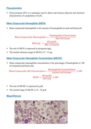 Flowcytometry
 Flowcytometry (FC) is a technique used to detect and measure physical and chemical
characteristics of a population of cells.
Mean Corpuscular Hemoglobin (MCH)
 Mean corpuscular haemoglobin is the amount of haemoglobin in each red blood cell.
 The unit of MCH is expressed in picograms (pg).
 The normal reference range in MCH is 27 - 31 pg.
Mean Corpuscular Hemoglobin Concentration (MCHC)
 Mean corpuscular haemoglobin concentration is the percentage of haemoglobin in 100
ml of packed red blood cells.
 The unit of MCHC is expressed in g/dl.
 The normal range of MCHC is 32 - 38 g/dl.
Blood Pictures
 