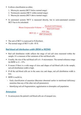  It allows classification as either,
1. Microcytic anemia (MCV below normal range)
2. Normocytic anemia (MCV within normal range)
3. Macrocytic anemia (MCV above normal range)
 In automated systems MCV is measured directly, but in semi-automated counters
MCV has to be calculated.
 The unit of MCV is expressed in fl (ficoliter).
 The normal range of MCV is 80 - 95 fl.
Red blood cell distribution width (RDW or RCDW)
 Red cell distribution width reflects the range of red cell sizes measured within the
sample. It’s a measure of the variations of the red blood cells.
 Usually, the size of the red blood cell is 6 - 8 micrometers. The normal reference range
for RDW is 11 - 15%.
 It means if there is a wide range of sizes and shapes of red blood cells in the sample,
red cell distribution width is high.
 If all the red blood cells are in the same size and shape, red cell distribution width is
low.
 RDW is useful in,
- Early classification of anaemias (Becomes abnormal earlier in nutritional deficiency
anaemias than any of the other red cell parameters).
- Identifying red cell fragmentation, agglutination or dimorphic cell population.
Anisocytosis
 In anisocytosis the patient's red blood cells are of unequal size.
 