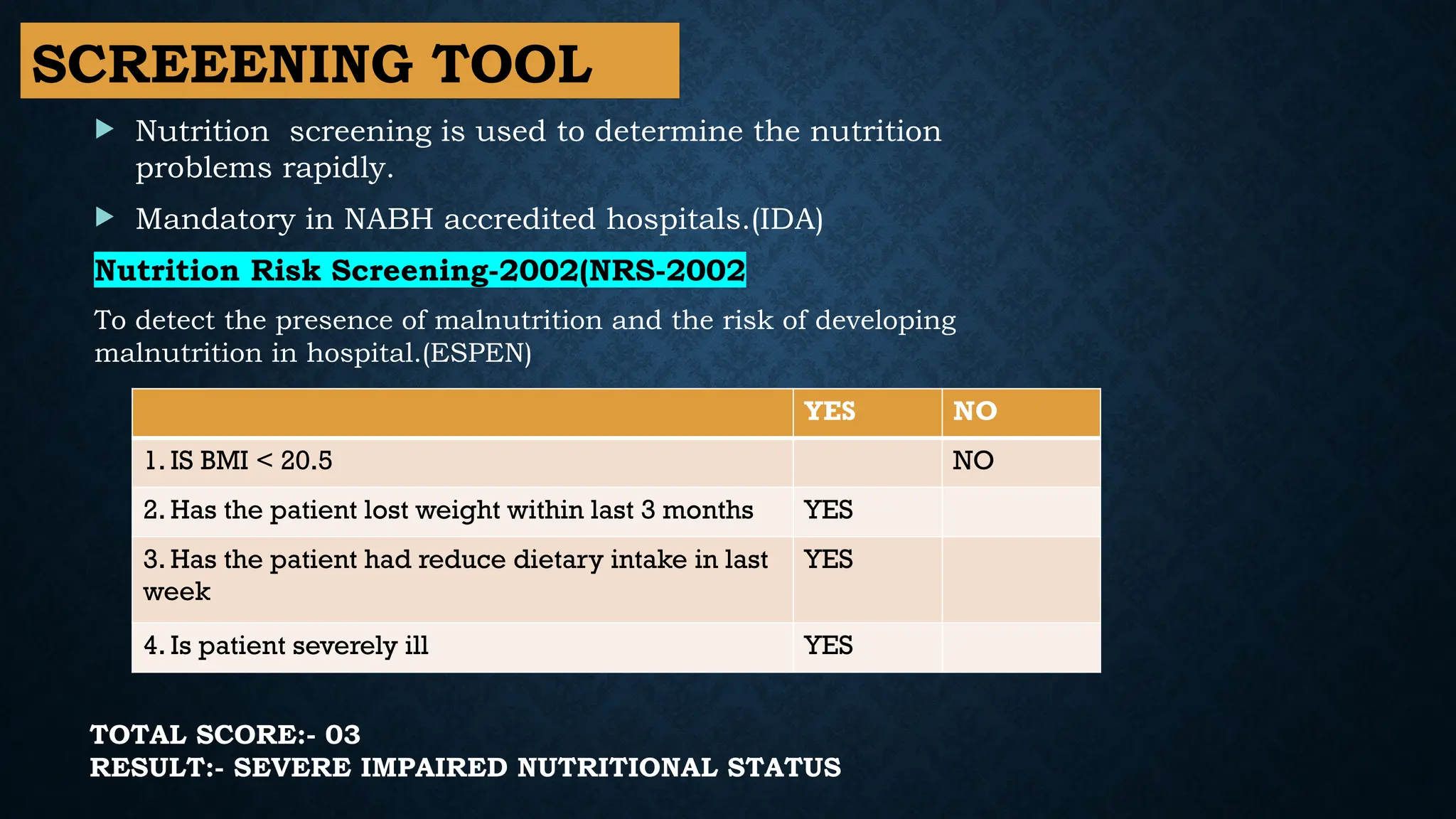 SCREEENING TOOL
YES NO
1. IS BMI < 20.5 NO
2. Has the patient lost weight within last 3 months YES
3. Has the patient had reduce dietary intake in last
week
YES
4. Is patient severely ill YES
 Nutrition screening is used to determine the nutrition
problems rapidly.
 Mandatory in NABH accredited hospitals.(IDA)
Nutrition Risk Screening-2002(NRS-2002
To detect the presence of malnutrition and the risk of developing
malnutrition in hospital.(ESPEN)
TOTAL SCORE:- 03
RESULT:- SEVERE IMPAIRED NUTRITIONAL STATUS
 