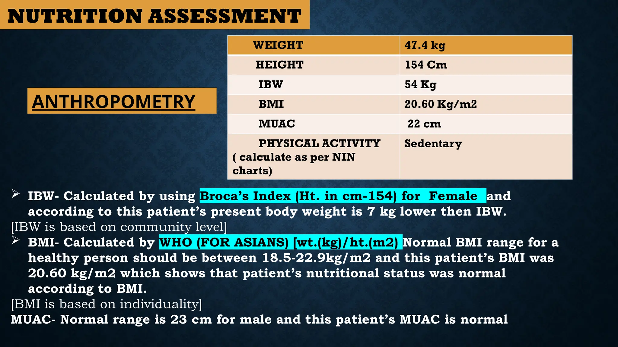 WEIGHT 47.4 kg
HEIGHT 154 Cm
IBW 54 Kg
BMI 20.60 Kg/m2
MUAC 22 cm
PHYSICAL ACTIVITY
( calculate as per NIN
charts)
Sedentary
 IBW- Calculated by using Broca’s Index (Ht. in cm-154) for Female and
according to this patient’s present body weight is 7 kg lower then IBW.
[IBW is based on community level]
 BMI- Calculated by WHO (FOR ASIANS) [wt.(kg)/ht.(m2) Normal BMI range for a
healthy person should be between 18.5-22.9kg/m2 and this patient’s BMI was
20.60 kg/m2 which shows that patient’s nutritional status was normal
according to BMI.
[BMI is based on individuality]
MUAC- Normal range is 23 cm for male and this patient’s MUAC is normal
ANTHROPOMETRY
NUTRITION ASSESSMENT
 