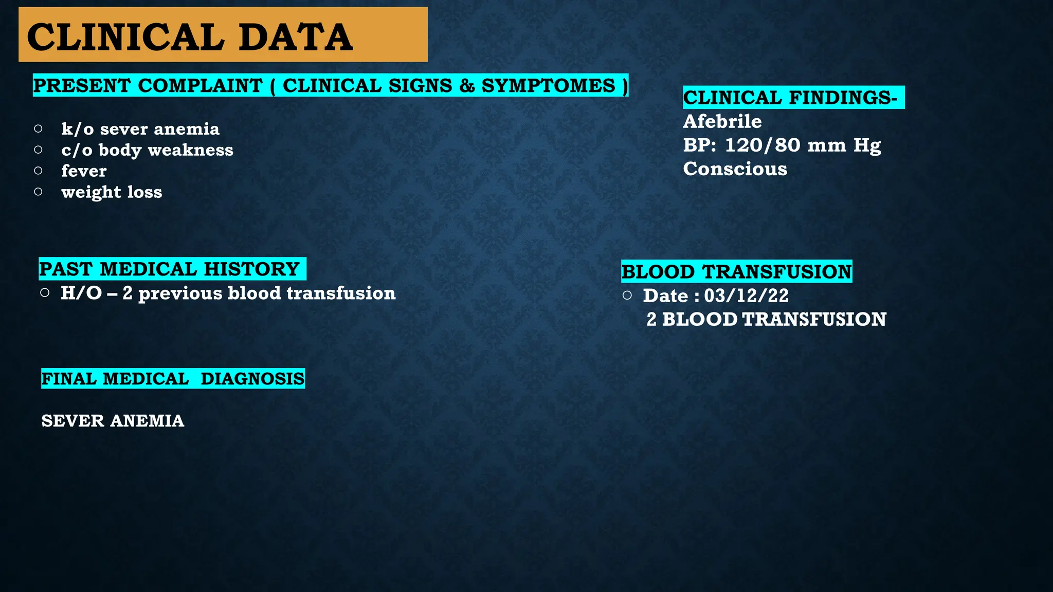 CLINICAL DATA
PRESENT COMPLAINT ( CLINICAL SIGNS & SYMPTOMES )
o k/o sever anemia
o c/o body weakness
o fever
o weight loss
PAST MEDICAL HISTORY
o H/O – 2 previous blood transfusion
FINAL MEDICAL DIAGNOSIS
SEVER ANEMIA
CLINICAL FINDINGS-
Afebrile
BP: 120/80 mm Hg
Conscious
BLOOD TRANSFUSION
o Date : 03/12/22
2 BLOOD TRANSFUSION
 