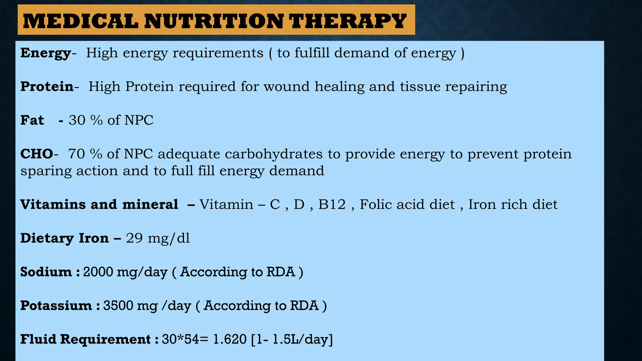 Energy- High energy requirements ( to fulfill demand of energy )
Protein- High Protein required for wound healing and tissue repairing
Fat - 30 % of NPC
CHO- 70 % of NPC adequate carbohydrates to provide energy to prevent protein
sparing action and to full fill energy demand
Vitamins and mineral – Vitamin – C , D , B12 , Folic acid diet , Iron rich diet
Dietary Iron – 29 mg/dl
Sodium : 2000 mg/day ( According to RDA )
Potassium : 3500 mg /day ( According to RDA )
Fluid Requirement : 30*54= 1.620 [1- 1.5L/day]
MEDICAL NUTRITION THERAPY
 