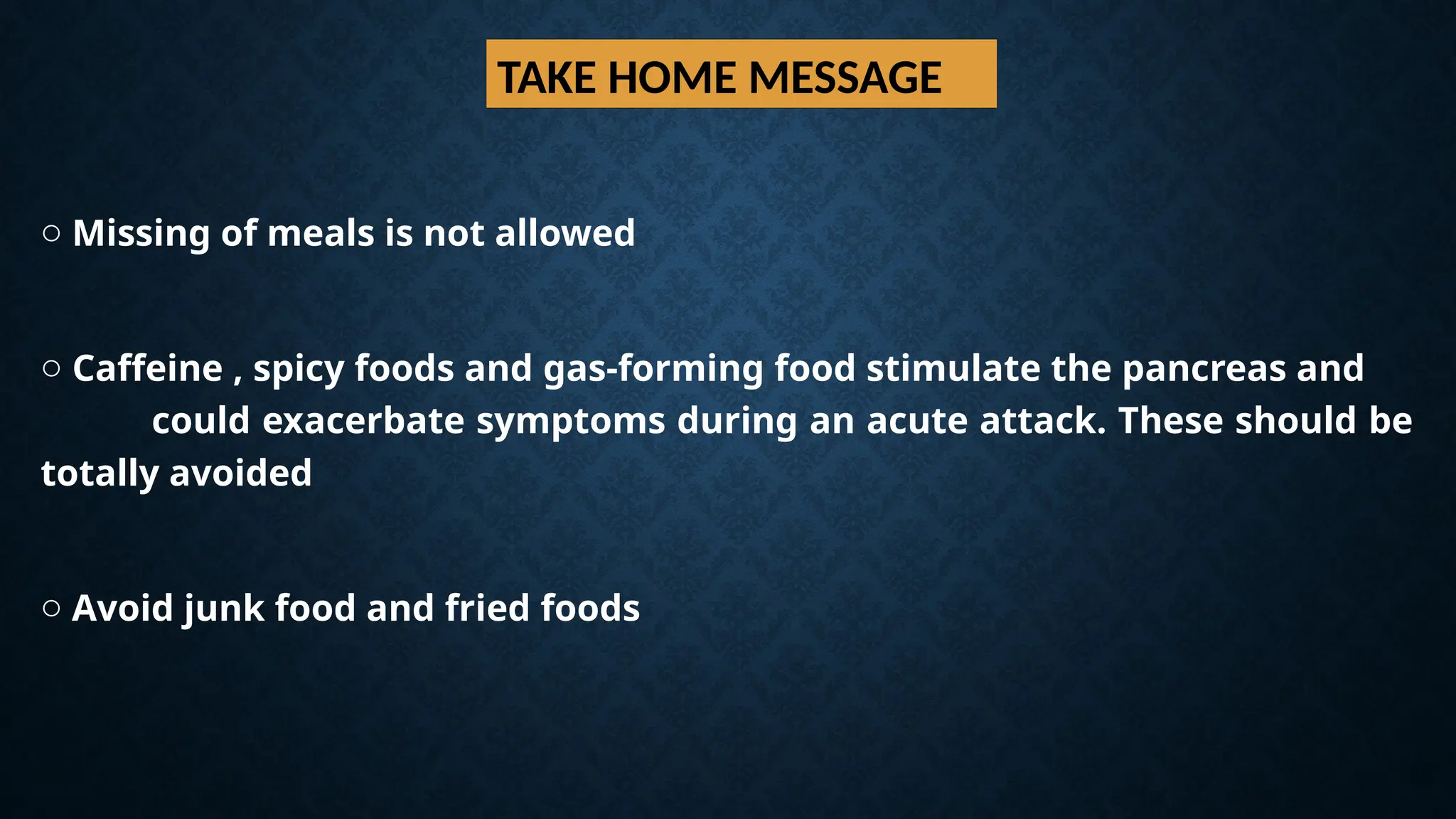 TAKE HOME MESSAGE
o Missing of meals is not allowed
o Caffeine , spicy foods and gas-forming food stimulate the pancreas and
could exacerbate symptoms during an acute attack. These should be
totally avoided
o Avoid junk food and fried foods
 