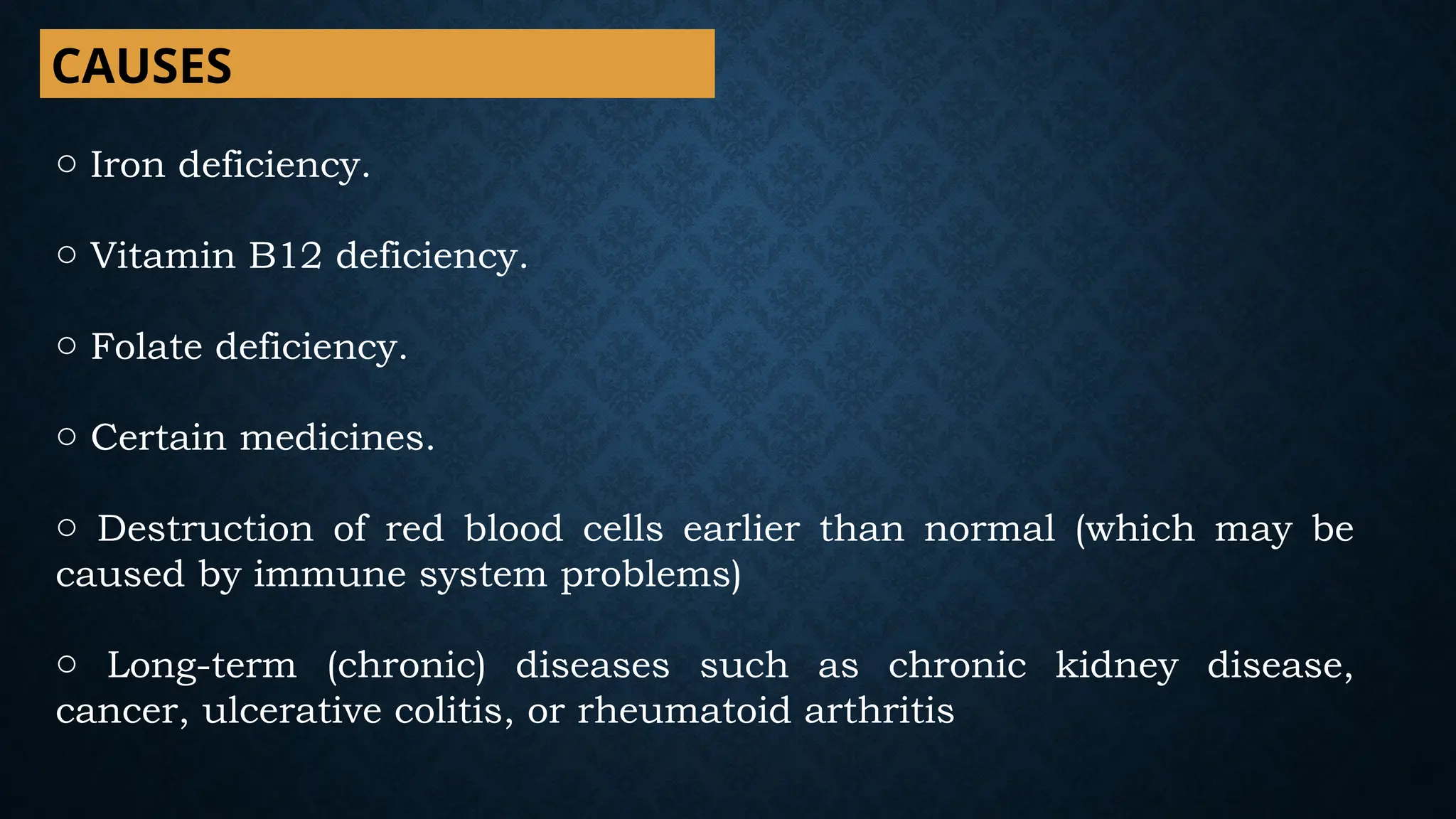 CAUSES
o Iron deficiency.
o Vitamin B12 deficiency.
o Folate deficiency.
o Certain medicines.
o Destruction of red blood cells earlier than normal (which may be
caused by immune system problems)
o Long-term (chronic) diseases such as chronic kidney disease,
cancer, ulcerative colitis, or rheumatoid arthritis
 