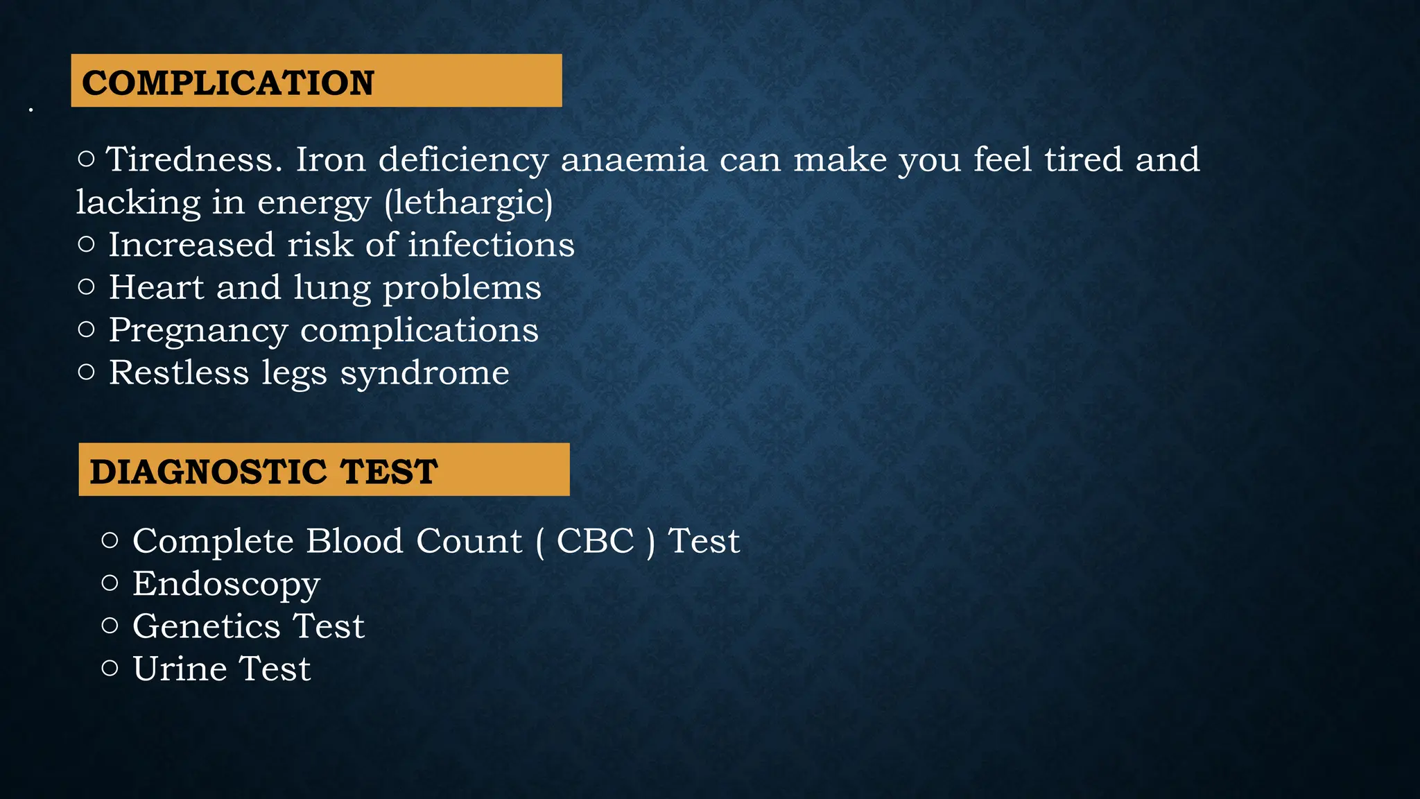 .
o Tiredness. Iron deficiency anaemia can make you feel tired and
lacking in energy (lethargic)
o Increased risk of infections
o Heart and lung problems
o Pregnancy complications
o Restless legs syndrome
o Complete Blood Count ( CBC ) Test
o Endoscopy
o Genetics Test
o Urine Test
DIAGNOSTIC TEST
COMPLICATION
 