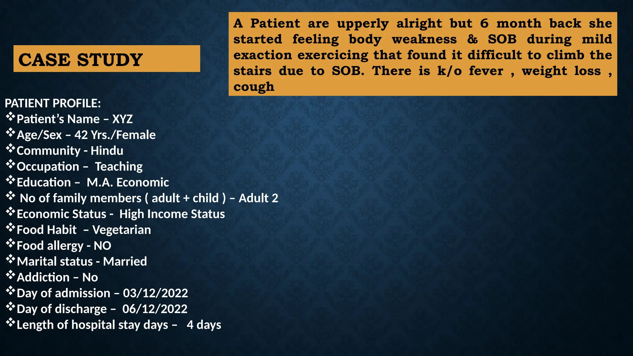 PATIENT PROFILE:
Patient’s Name – XYZ
Age/Sex – 42 Yrs./Female
Community - Hindu
Occupation – Teaching
Education – M.A. Economic
 No of family members ( adult + child ) – Adult 2
Economic Status - High Income Status
Food Habit – Vegetarian
Food allergy - NO
Marital status - Married
Addiction – No
Day of admission – 03/12/2022
Day of discharge – 06/12/2022
Length of hospital stay days – 4 days
CASE STUDY
A Patient are upperly alright but 6 month back she
started feeling body weakness & SOB during mild
exaction exercicing that found it difficult to climb the
stairs due to SOB. There is k/o fever , weight loss ,
cough
 
