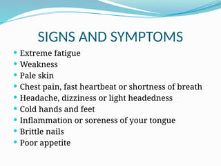 SIGNS AND SYMPTOMS
 Extreme fatigue
 Weakness
 Pale skin
 Chest pain, fast heartbeat or shortness of breath
 Headache, dizziness or light headedness
 Cold hands and feet
 Inflammation or soreness of your tongue
 Brittle nails
 Poor appetite
 