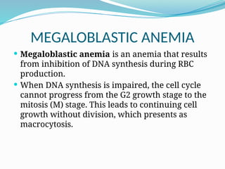 MEGALOBLASTIC ANEMIA
 Megaloblastic anemia is an anemia that results
from inhibition of DNA synthesis during RBC
production.
 When DNA synthesis is impaired, the cell cycle
cannot progress from the G2 growth stage to the
mitosis (M) stage. This leads to continuing cell
growth without division, which presents as
macrocytosis.
 