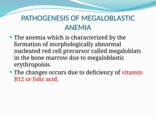 PATHOGENESIS OF MEGALOBLASTIC
ANEMIA
 The anemia which is characterized by the
formation of morphologically abnormal
nucleated red cell precursor called megaloblats
in the bone marrow due to megaloblastic
erythropoisis.
 The changes occurs due to deficiency of vitamin
B12 or folic acid.
 