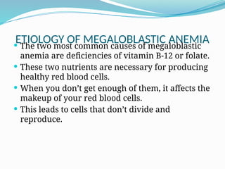 ETIOLOGY OF MEGALOBLASTIC ANEMIA
 The two most common causes of megaloblastic
anemia are deficiencies of vitamin B-12 or folate.
 These two nutrients are necessary for producing
healthy red blood cells.
 When you don’t get enough of them, it affects the
makeup of your red blood cells.
 This leads to cells that don’t divide and
reproduce.
 