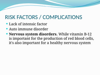 RISK FACTORS / COMPLICATIONS
 Lack of intensic factor
 Auto immune disorder
 Nervous system disorders. While vitamin B-12
is important for the production of red blood cells,
it's also important for a healthy nervous system
 