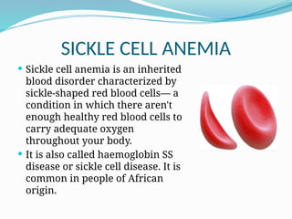 SICKLE CELL ANEMIA
 Sickle cell anemia is an inherited
blood disorder characterized by
sickle-shaped red blood cells— a
condition in which there aren't
enough healthy red blood cells to
carry adequate oxygen
throughout your body.
 It is also called haemoglobin SS
disease or sickle cell disease. It is
common in people of African
origin.
 