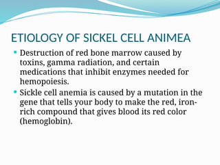 ETIOLOGY OF SICKEL CELL ANIMEA
 Destruction of red bone marrow caused by
toxins, gamma radiation, and certain
medications that inhibit enzymes needed for
hemopoiesis.
 Sickle cell anemia is caused by a mutation in the
gene that tells your body to make the red, iron-
rich compound that gives blood its red color
(hemoglobin).
 