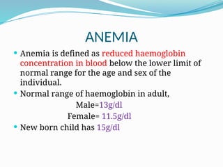 ANEMIA
 Anemia is defined as reduced haemoglobin
concentration in blood below the lower limit of
normal range for the age and sex of the
individual.
 Normal range of haemoglobin in adult,
Male=13g/dl
Female= 11.5g/dl
 New born child has 15g/dl
 