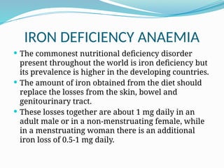 IRON DEFICIENCY ANAEMIA
 The commonest nutritional deficiency disorder
present throughout the world is iron deficiency but
its prevalence is higher in the developing countries.
 The amount of iron obtained from the diet should
replace the losses from the skin, bowel and
genitourinary tract.
 These losses together are about 1 mg daily in an
adult male or in a non-menstruating female, while
in a menstruating woman there is an additional
iron loss of 0.5-1 mg daily.
 