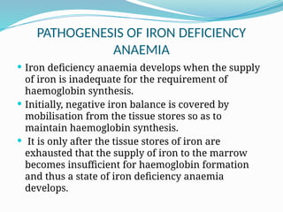 PATHOGENESIS OF IRON DEFICIENCY
ANAEMIA
 Iron deficiency anaemia develops when the supply
of iron is inadequate for the requirement of
haemoglobin synthesis.
 Initially, negative iron balance is covered by
mobilisation from the tissue stores so as to
maintain haemoglobin synthesis.
 It is only after the tissue stores of iron are
exhausted that the supply of iron to the marrow
becomes insufficient for haemoglobin formation
and thus a state of iron deficiency anaemia
develops.
 