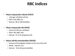 RBC Indices
• Mean corpuscular volume (MCV)
– Average red blood cell size
– MCV= Hct/ RBCx 10
– Normal - 80 to 100 femtoliter
• Mean corpuscular Hb (MCH)
– Amount of Hb per red blood
– MCH= Hb/ RBCx 106
– Normal - 27 to 31 picograms/cell
• Mean cell Hb concentration (MCHC)
– Amount of hemoglobin relative to the size of the cell
– MCHC = Hb/Hct x 0.1
– Normal – 32 to 36 grams/deciliter
 