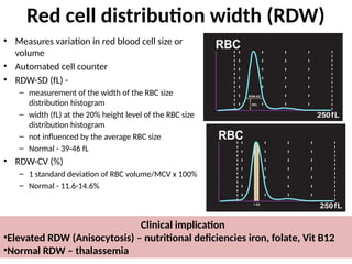 Red cell distribution width (RDW)
• Measures variation in red blood cell size or
volume
• Automated cell counter
• RDW-SD (fL) -
– measurement of the width of the RBC size
distribution histogram
– width (fL) at the 20% height level of the RBC size
distribution histogram
– not influenced by the average RBC size
– Normal - 39-46 fL
• RDW-CV (%)
– 1 standard deviation of RBC volume/MCV x 100%
– Normal - 11.6-14.6%
Clinical implication
•Elevated RDW (Anisocytosis) – nutritional deficiencies iron, folate, Vit B12
•Normal RDW – thalassemia
 