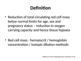 Definition
• Reduction of total circulating red cell mass
below normal limits for age, sex and
pregnancy status – reduction in oxygen
carrying capacity and hence tissue hypoxia
• Red cell mass - hematocrit / hemoglobin
concentration / isotopic dilution methods
Robbins & Cotran Pathologic Basis of Disease 9th
ed
 