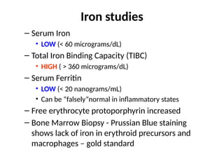 Iron studies
– Serum Iron
• LOW (< 60 micrograms/dL)
– Total Iron Binding Capacity (TIBC)
• HIGH ( > 360 micrograms/dL)
– Serum Ferritin
• LOW (< 20 nanograms/mL)
• Can be “falsely”normal in inflammatory states
– Free erythrocyte protoporphyrin increased
– Bone Marrow Biopsy - Prussian Blue staining
shows lack of iron in erythroid precursors and
macrophages – gold standard
 