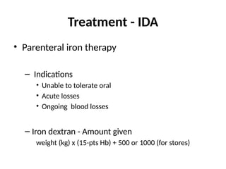 Treatment - IDA
• Parenteral iron therapy
– Indications
• Unable to tolerate oral
• Acute losses
• Ongoing blood losses
– Iron dextran - Amount given
weight (kg) x (15-pts Hb) + 500 or 1000 (for stores)
 