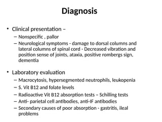 Diagnosis
• Clinical presentation –
– Nonspecific , pallor
– Neurological symptoms - damage to dorsal columns and
lateral columns of spinal cord - Decreased vibration and
position sense of joints, ataxia, positive rombergs sign,
dementia
• Laboratory evaluation
– Macrocytosis, hypersegmented neutrophils, leukopenia
– S. Vit B12 and folate levels
– Radioactive Vit B12 absorption tests – Schilling tests
– Anti- parietal cell antibodies, anti-IF antibodies
– Secondary causes of poor absorption - gastritis, ileal
problems
 