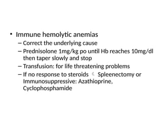 • Immune hemolytic anemias
– Correct the underlying cause
– Prednisolone 1mg/kg po until Hb reaches 10mg/dl
then taper slowly and stop
– Transfusion: for life threatening problems
– If no response to steroids  Spleenectomy or
Immunosuppressive: Azathioprine,
Cyclophosphamide
 