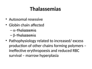 Thalassemias
• Autosomal resessive
• Globin chain affected
– a-thalassemia
– b-thalassemia
• Pathophysiology related to increased/ excess
production of other chains forming polymers –
ineffective erythropoesis and reduced RBC
survival – marrow hyperplasia
 