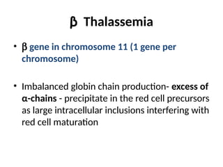 β Thalassemia
• b gene in chromosome 11 (1 gene per
chromosome)
• Imbalanced globin chain production- excess of
α-chains - precipitate in the red cell precursors
as large intracellular inclusions interfering with
red cell maturation
 