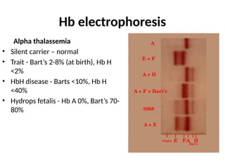 Hb electrophoresis
Alpha thalassemia
• Silent carrier – normal
• Trait - Bart’s 2-8% (at birth), Hb H
<2%
• HbH disease - Barts <10%, Hb H
<40%
• Hydrops fetalis - Hb A 0%, Bart’s 70-
80%
 