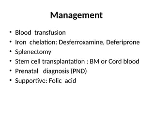 Management
• Blood transfusion
• Iron chelation: Desferroxamine, Deferiprone
• Splenectomy
• Stem cell transplantation : BM or Cord blood
• Prenatal diagnosis (PND)
• Supportive: Folic acid
 