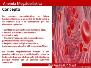 Anemia Megaloblástica
Roca Goderich, 2017. Tomo III
Concepto
Las anemias megaloblásticas se deben
fundamentalmente a un déficit de ácido fólico o
de vitamina b12 y se caracterizan por los
elementos siguientes:
− Cambios megaloblásticos en la médula ósea.
− Anemia macrocítica, leucopenia y
trombocitopenia.
− Asociación frecuente con lesiones bucales,
gastrointestinales y neurológicas.
− Respuesta hematológica favorable al
tratamiento con vitamina b12 o con ácido fólico.
Las células megaloblásticas tienden a ser
grandes, debido a que la multiplicación celular es
lenta, mientras que el desarrollo del citoplasma
prosigue normal, con un cociente ADN/ARN
aumentado
 
