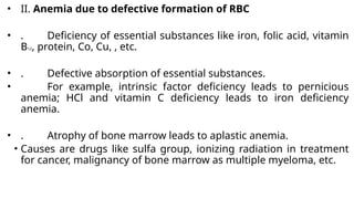 • II. Anemia due to defective formation of RBC
• . Deficiency of essential substances like iron, folic acid, vitamin
B12, protein, Co, Cu, , etc.
• . Defective absorption of essential substances.
• For example, intrinsic factor deficiency leads to pernicious
anemia; HCl and vitamin C deficiency leads to iron deficiency
anemia.
• . Atrophy of bone marrow leads to aplastic anemia.
• Causes are drugs like sulfa group, ionizing radiation in treatment
for cancer, malignancy of bone marrow as multiple myeloma, etc.
 