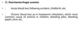 • III. Post-hemorrhagic anemia
• . Acute blood loss following accident, childbirth, etc.
• . Chronic blood loss as in hookworm infestation, which most
common cause of anemia in children, bleeding piles, bleeding
peptic ulcer, etc.
 