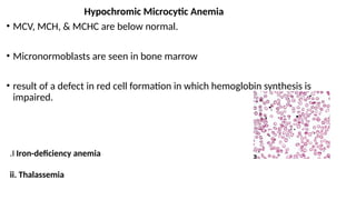 Hypochromic Microcytic Anemia
• MCV, MCH, & MCHC are below normal.
• Micronormoblasts are seen in bone marrow
• result of a defect in red cell formation in which hemoglobin synthesis is
impaired.
.I Iron-deficiency anemia
ii. Thalassemia
 