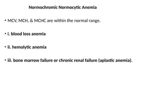 Normochromic Normocytic Anemia
• MCV, MCH, & MCHC are within the normal range.
• i. blood loss anemia
• ii. hemolytic anemia
• iii. bone marrow failure or chronic renal failure (aplastic anemia).
 