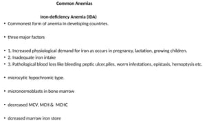 Common Anemias
Iron-deficiency Anemia (IDA)
• Commonest form of anemia in developing countries.
• three major factors
• 1. Increased physiological demand for iron as occurs in pregnancy, lactation, growing children.
• 2. Inadequate iron intake
• 3. Pathological blood loss like bleeding peptic ulcer,piles, worm infestations, epistaxis, hemoptysis etc.
• microcytic hypochromic type.
• micronormoblasts in bone marrow
• decreased MCV, MCH & MCHC
• dcreased marrow iron store
 