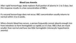 Blood Loss Anemia
After rapid hemorrhage, body replaces fluid portion of plasma in 1 to 3 days, but
this response results in a low concentration of RBCs.
If a second hemorrhage does not occur, RBC concentration usually returns to
normal within 3 to 6 weeks.
When chronic blood loss occurs, a person frequently cannot absorb enough iron
from intestines to form hemoglobin as rapidly as it is lost. RBCs that are much
smaller than normal and have too little hemoglobin (microcytic hypochromic
anemia)
 