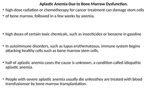 Aplastic Anemia Due to Bone Marrow Dysfunction.
• high-dose radiation or chemotherapy for cancer treatment can damage stem cells
• of bone marrow, followed in a few weeks by anemia.
• high doses of certain toxic chemicals, such as insecticides or benzene in gasoline
• In autoimmune disorders, such as lupus erythematosus, immune system begins
attacking healthy cells such as bone marrow stem cells,
• half of aplastic anemia cases the cause is unknown, a condition called idiopathic
aplastic anemia.
• People with severe aplastic anemia usually die unlessthey are treated with blood
transfusionsor by bone marrow transplantation.
 